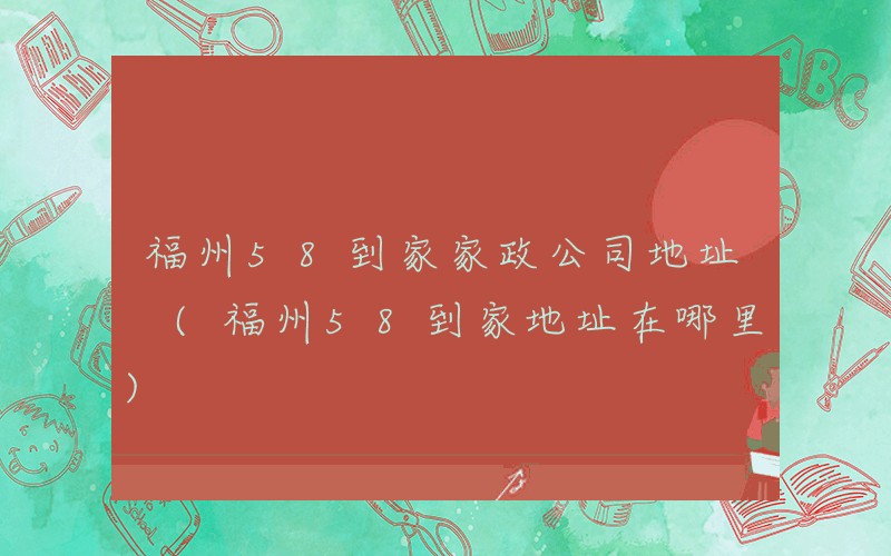 福州58到家家政公司地址 (福州58到家地址在哪里)